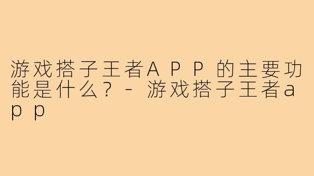 游戏搭子王者APP的主要功能是什么?-游戏搭子王者app