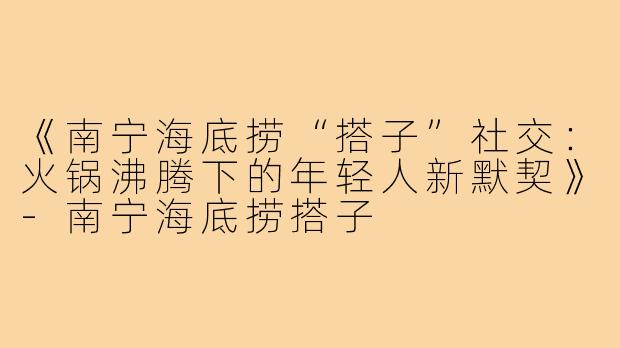 《南宁海底捞“搭子”社交：火锅沸腾下的年轻人新默契》-南宁海底捞搭子