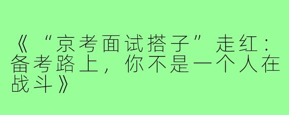 《“京考面试搭子”走红：备考路上，你不是一个人在战斗》