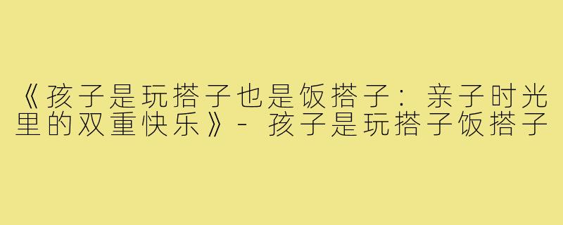 《孩子是玩搭子也是饭搭子:亲子时光里的双重快乐》-孩子是玩搭子饭搭子