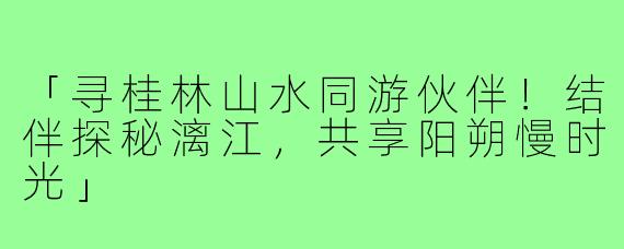 「寻桂林山水同游伙伴!结伴探秘漓江,共享阳朔慢时光」