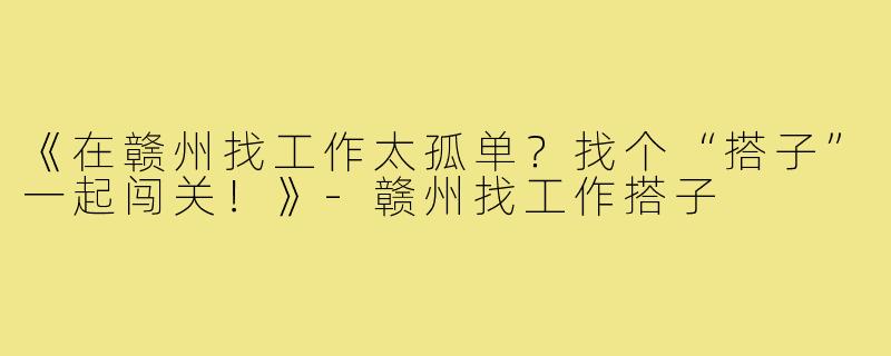 《在赣州找工作太孤单？找个“搭子”一起闯关！》-赣州找工作搭子