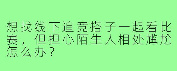 想找线下追竞搭子一起看比赛,但担心陌生人相处尴尬怎么办?