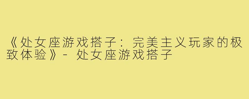 《处女座游戏搭子：完美主义玩家的极致体验》-处女座游戏搭子