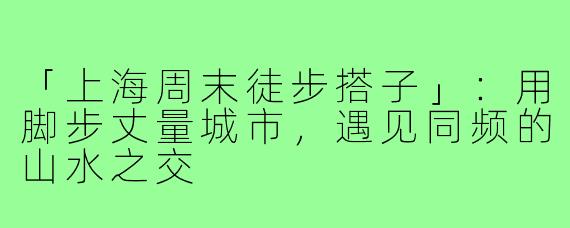 「上海周末徒步搭子」：用脚步丈量城市，遇见同频的山水之交