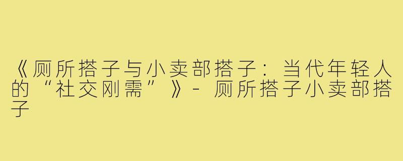 《厕所搭子与小卖部搭子：当代年轻人的“社交刚需”》-厕所搭子小卖部搭子