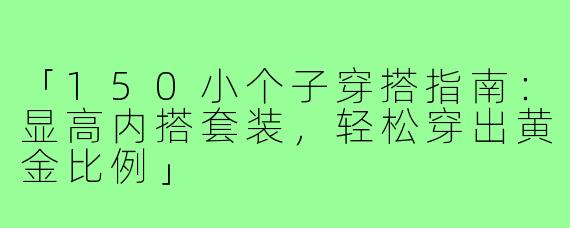 「150小个子穿搭指南:显高内搭套装,轻松穿出黄金比例」