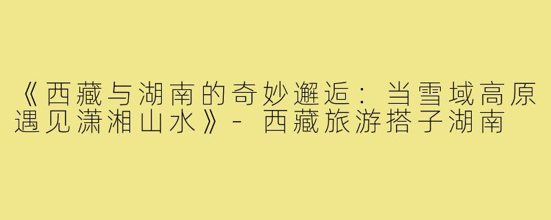 《西藏与湖南的奇妙邂逅：当雪域高原遇见潇湘山水》-西藏旅游搭子湖南
