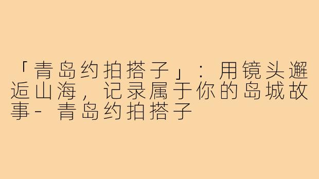 「青岛约拍搭子」:用镜头邂逅山海,记录属于你的岛城故事-青岛约拍搭子