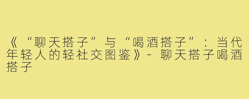 《“聊天搭子”与“喝酒搭子”:当代年轻人的轻社交图鉴》-聊天搭子喝酒搭子