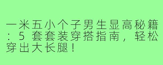 一米五小个子男生显高秘籍：5套套装穿搭指南，轻松穿出大长腿！