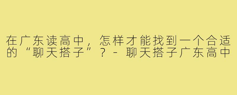 在广东读高中,怎样才能找到一个合适的“聊天搭子”?-聊天搭子广东高中