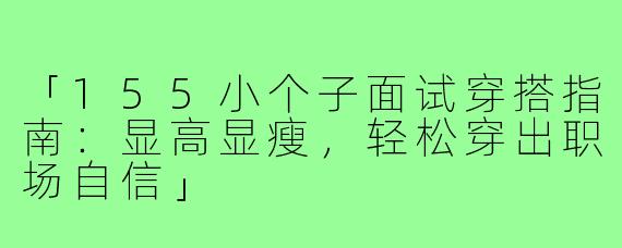 「155小个子面试穿搭指南：显高显瘦，轻松穿出职场自信」