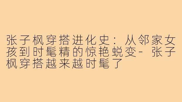 张子枫穿搭进化史：从邻家女孩到时髦精的惊艳蜕变-张子枫穿搭越来越时髦了