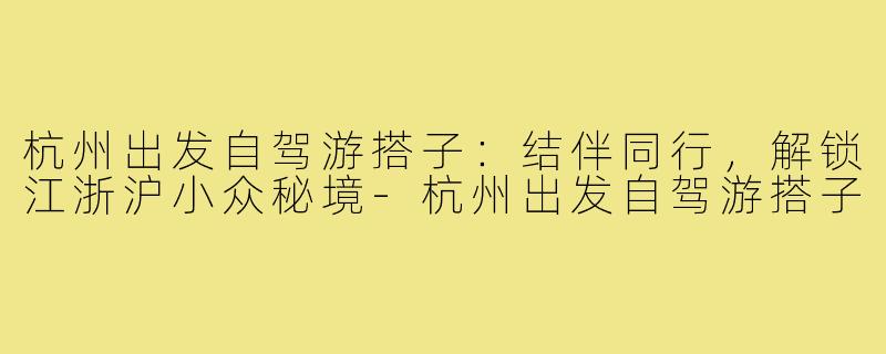 杭州出发自驾游搭子：结伴同行，解锁江浙沪小众秘境-杭州出发自驾游搭子