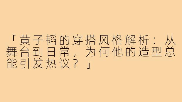 「黄子韬的穿搭风格解析：从舞台到日常，为何他的造型总能引发热议？」