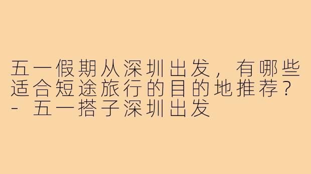 五一假期从深圳出发,有哪些适合短途旅行的目的地推荐?-五一搭子深圳出发