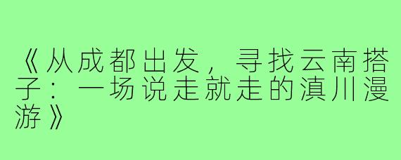 《从成都出发，寻找云南搭子：一场说走就走的滇川漫游》