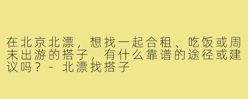 在北京北漂,想找一起合租、吃饭或周末出游的搭子,有什么靠谱的途径或建议吗?-北漂找搭子