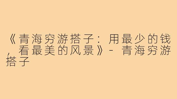 《青海穷游搭子：用最少的钱，看最美的风景》-青海穷游搭子