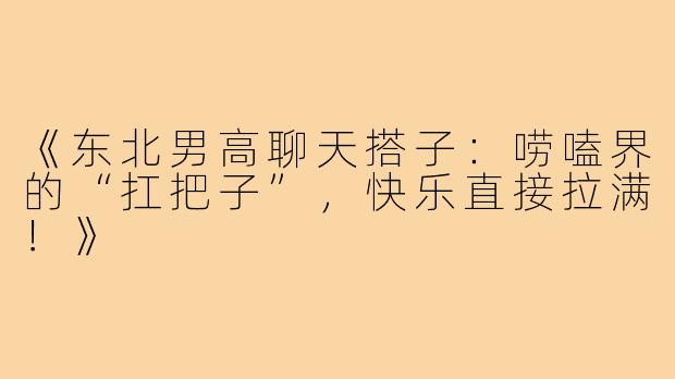 《东北男高聊天搭子：唠嗑界的“扛把子”，快乐直接拉满！》