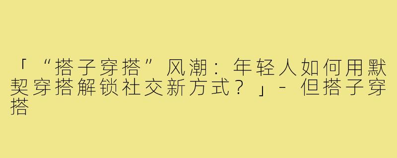 「“搭子穿搭”风潮:年轻人如何用默契穿搭解锁社交新方式?」-但搭子穿搭