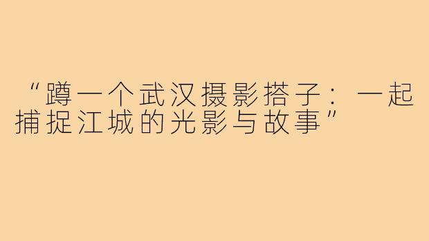 “蹲一个武汉摄影搭子:一起捕捉江城的光影与故事”