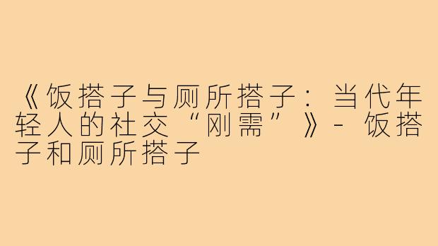 《饭搭子与厕所搭子：当代年轻人的社交“刚需”》-饭搭子和厕所搭子