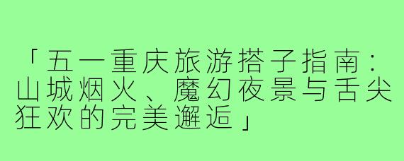 「五一重庆旅游搭子指南：山城烟火、魔幻夜景与舌尖狂欢的完美邂逅」