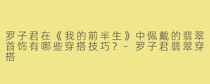 罗子君在《我的前半生》中佩戴的翡翠首饰有哪些穿搭技巧？-罗子君翡翠穿搭