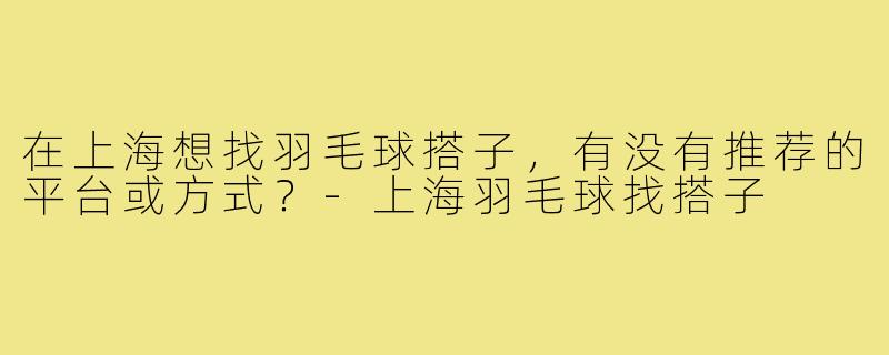 在上海想找羽毛球搭子,有没有推荐的平台或方式?-上海羽毛球找搭子