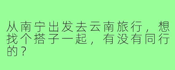 从南宁出发去云南旅行,想找个搭子一起,有没有同行的?