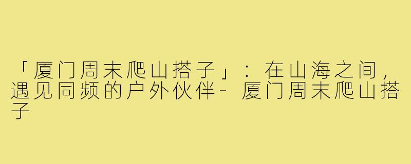 「厦门周末爬山搭子」：在山海之间，遇见同频的户外伙伴-厦门周末爬山搭子