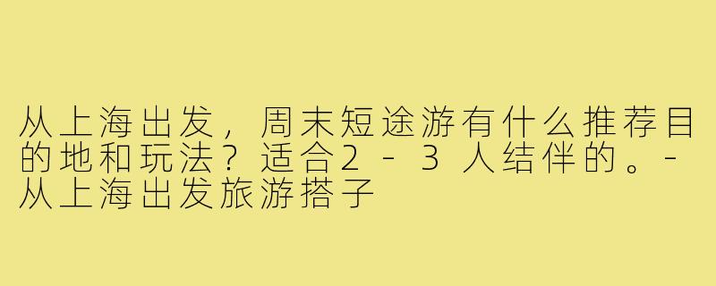 从上海出发,周末短途游有什么推荐目的地和玩法?适合2-3人结伴的。-从上海出发旅游搭子