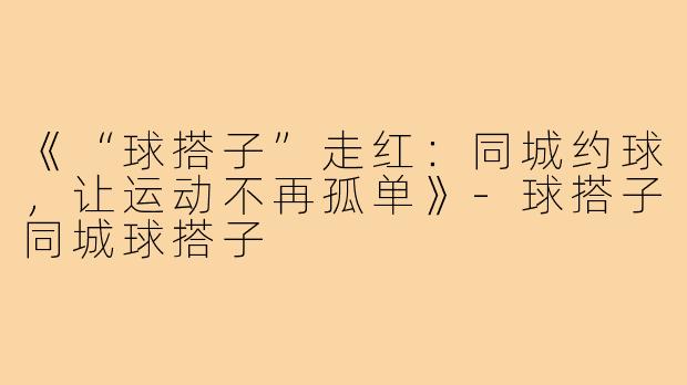 《“球搭子”走红:同城约球,让运动不再孤单》-球搭子同城球搭子