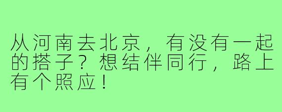 从河南去北京，有没有一起的搭子？想结伴同行，路上有个照应！