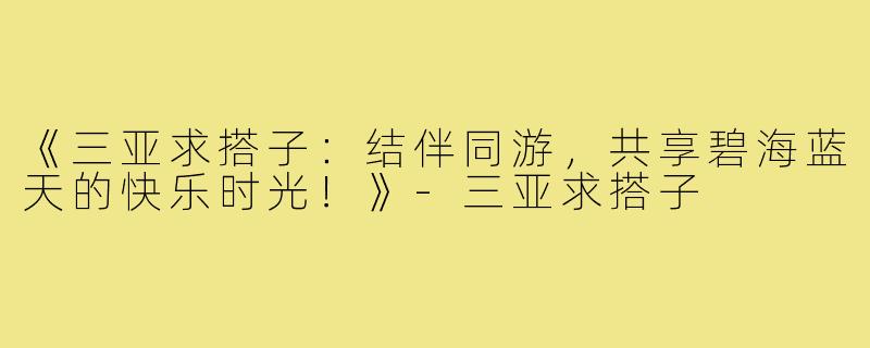 《三亚求搭子：结伴同游，共享碧海蓝天的快乐时光！》-三亚求搭子