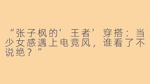 “张子枫的‘王者’穿搭:当少女感遇上电竞风,谁看了不说绝?”