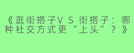 《逛街搭子VS街搭子：哪种社交方式更“上头”？》