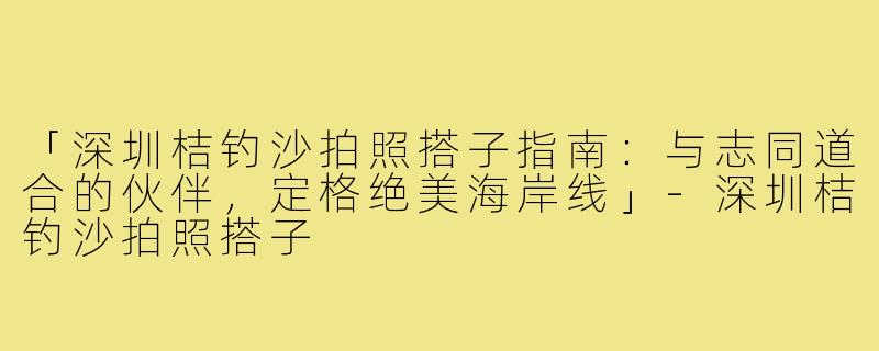 「深圳桔钓沙拍照搭子指南：与志同道合的伙伴，定格绝美海岸线」-深圳桔钓沙拍照搭子