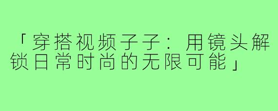 「穿搭视频子子:用镜头解锁日常时尚的无限可能」