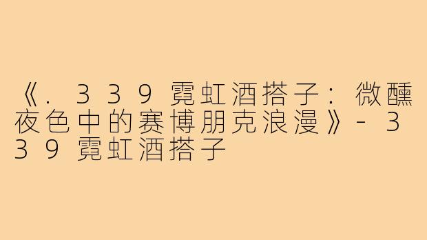 《.339霓虹酒搭子:微醺夜色中的赛博朋克浪漫》-339霓虹酒搭子