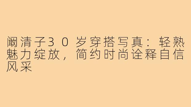 阚清子30岁穿搭写真:轻熟魅力绽放,简约时尚诠释自信风采