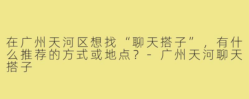 在广州天河区想找“聊天搭子”,有什么推荐的方式或地点?-广州天河聊天搭子