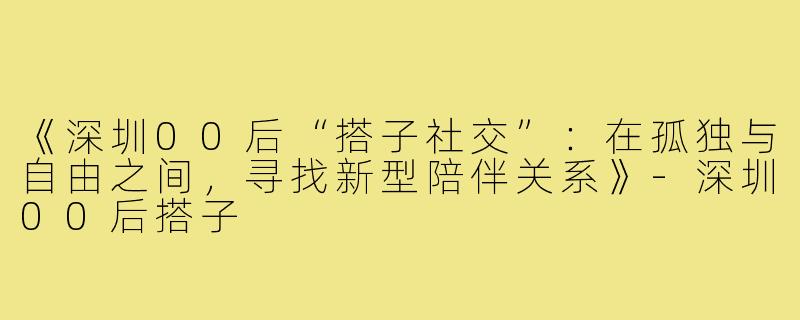 《深圳00后“搭子社交”：在孤独与自由之间，寻找新型陪伴关系》-深圳00后搭子