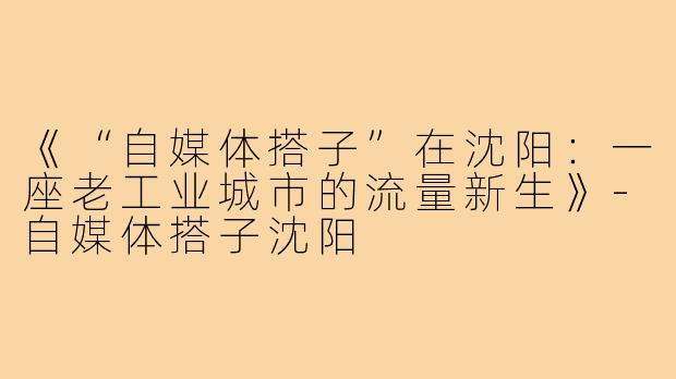 《“自媒体搭子”在沈阳：一座老工业城市的流量新生》-自媒体搭子沈阳