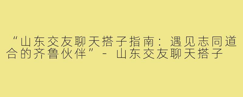 “山东交友聊天搭子指南：遇见志同道合的齐鲁伙伴”-山东交友聊天搭子