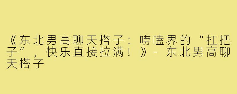 《东北男高聊天搭子：唠嗑界的“扛把子”，快乐直接拉满！》-东北男高聊天搭子