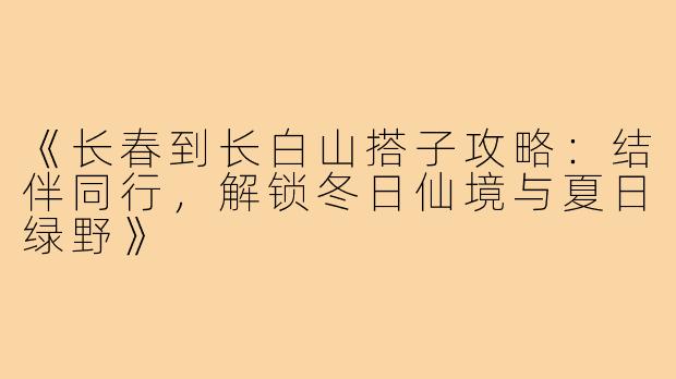 《长春到长白山搭子攻略：结伴同行，解锁冬日仙境与夏日绿野》