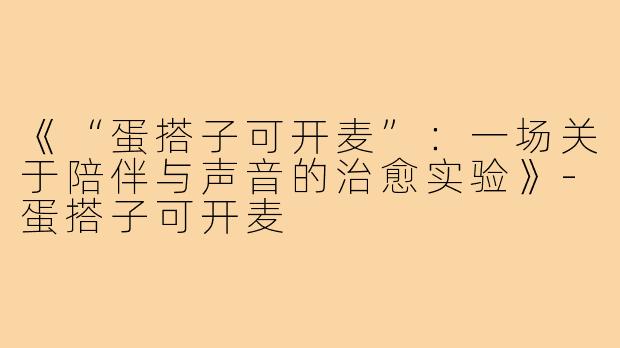 《“蛋搭子可开麦”:一场关于陪伴与声音的治愈实验》-蛋搭子可开麦